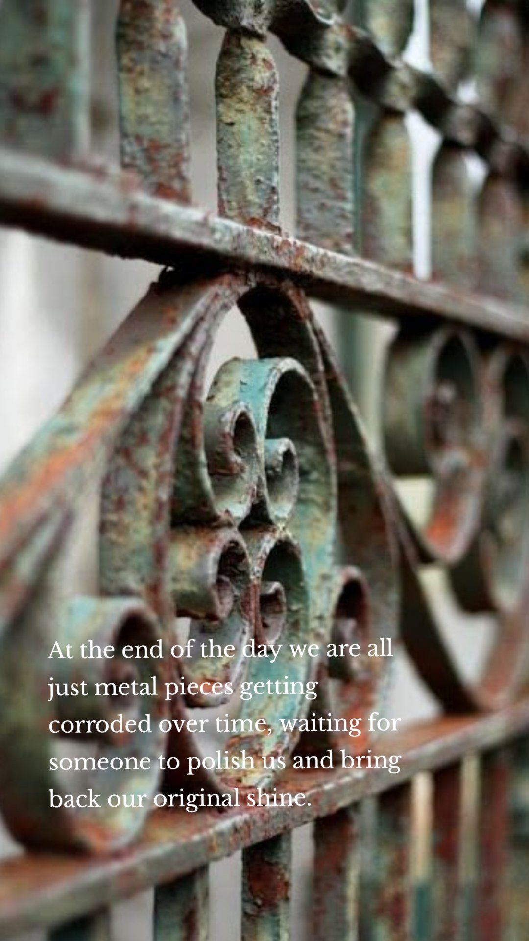 At the end of the day we are all just metal pieces getting corroded over time, waiting for someone to polish us and bring back our original shine.